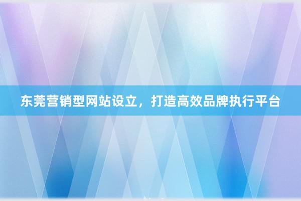 东莞营销型网站设立，打造高效品牌执行平台